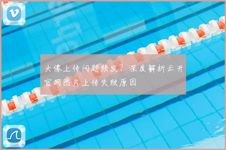 头像上传问题频发？深度解析云开官网图片上传失败原因