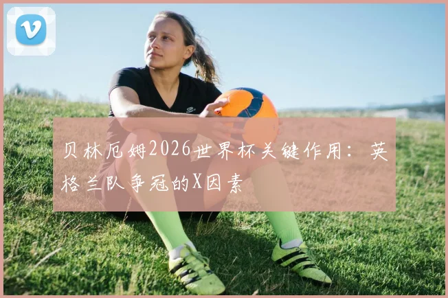 贝林厄姆2026世界杯关键作用：英格兰队争冠的X因素